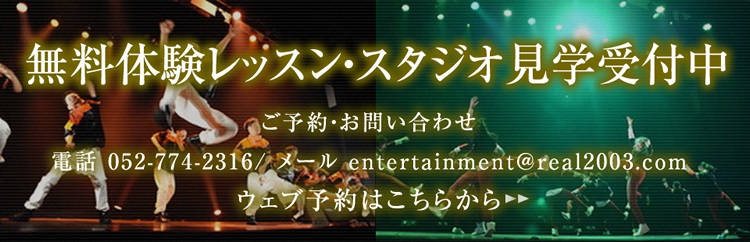 無料体験レッスン・スタジオ見学受付中　ご予約・お問い合わせ　電話 052-774-2316 / メール entertainment@real2003.com　ウェブ予約はこちらから
